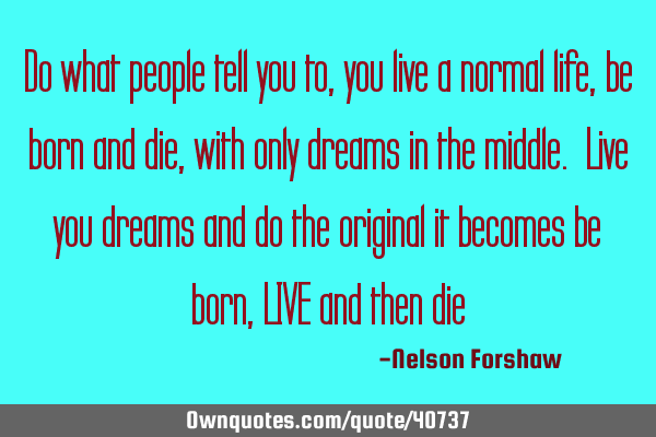 Do what people tell you to, you live a normal life, be born and die, with only dreams in the