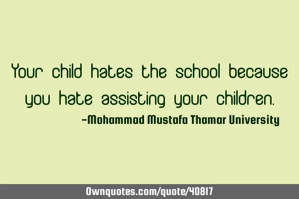 Your child hates the school because you hate assisting your