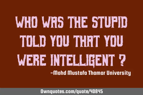 Who was the stupid told you that you were intelligent ?