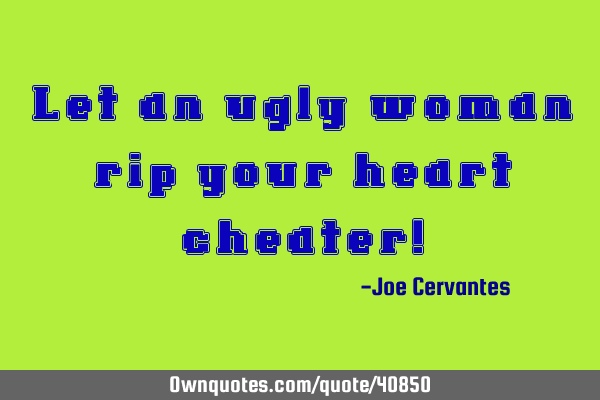 Let an ugly woman rip your heart cheater!