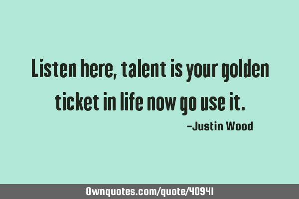 Listen here, talent is your golden ticket in life now go use