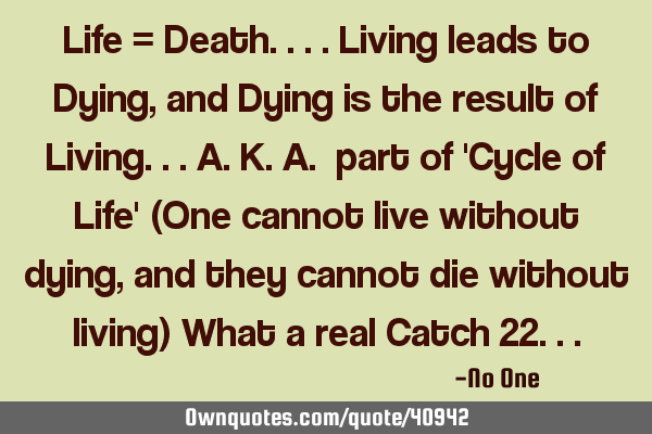 Life = Death....Living leads to Dying, and Dying is the result of Living...a.k.a. part of 