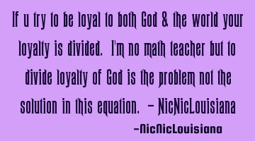 If u try to be loyal to both God & the world your loyalty is divided. I'm no math teacher but to