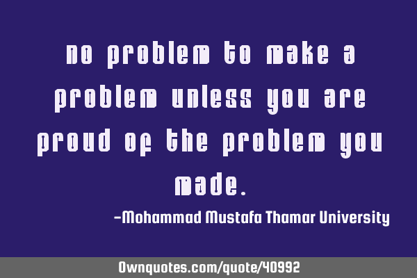 No problem to make a problem unless you are proud of the problem you