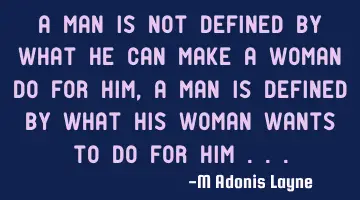 A man is not defined by what he can make a woman do for him, a man is defined by what his woman