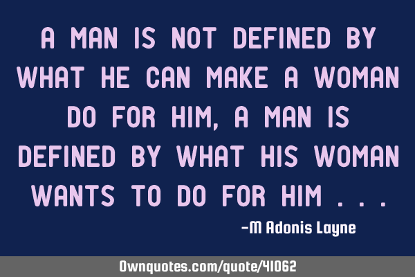 A man is not defined by what he can make a woman do for him, a man is defined by what his woman