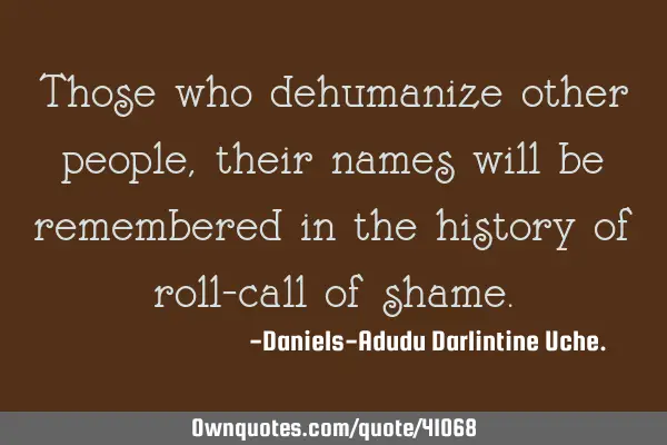 Those who dehumanize other people, their names will be remembered in the history of roll-call of