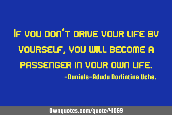 If you don’t drive your life by yourself, you will become a passenger in your own