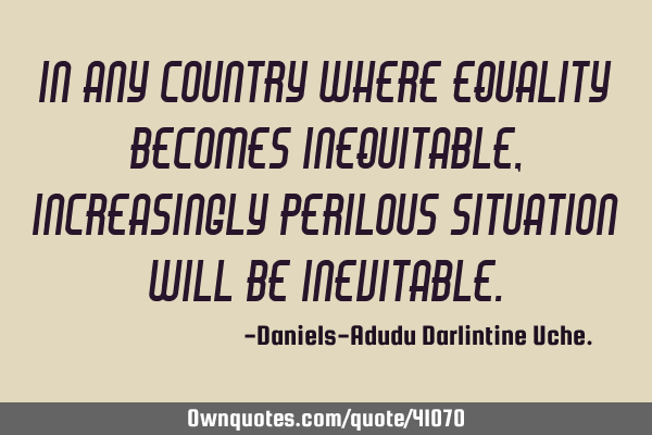 In any country where equality becomes inequitable, increasingly perilous situation will be