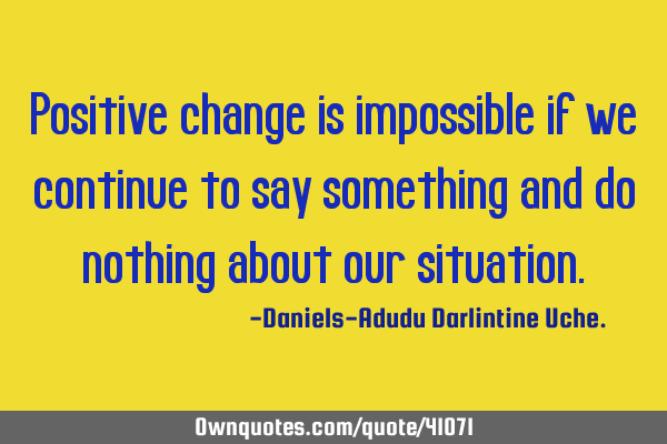 Positive change is impossible if we continue to say something and do nothing about our
