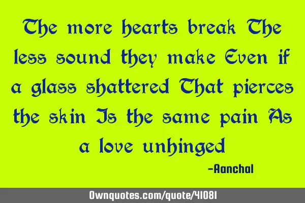 The more hearts break The less sound they make Even if a glass shattered That pierces the skin Is