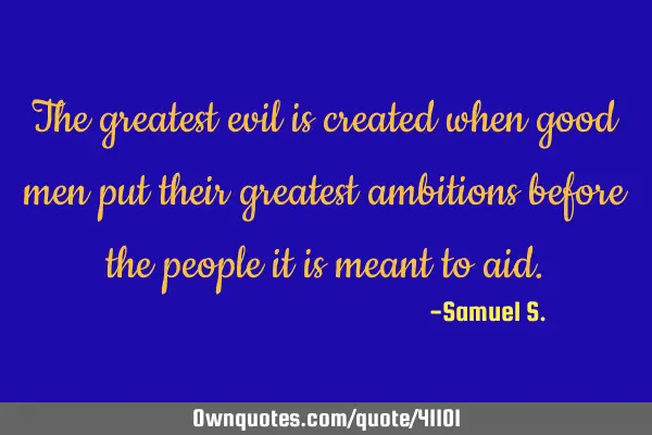 The greatest evil is created when good men put their greatest ambitions before the people it is