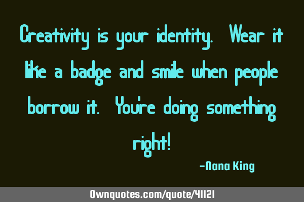 Creativity is your identity. Wear it like a badge and smile when people borrow it. You