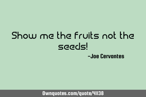 Show me the fruits not the seeds!