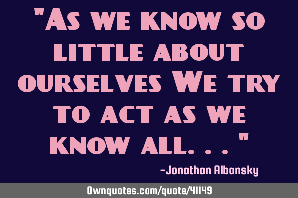 "As we know so little about ourselves We try to act as we know all..."