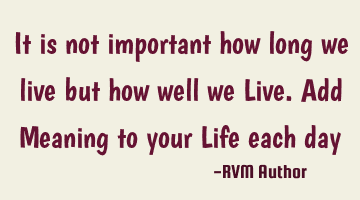 It is not important how long we live but how well we Live. Add Meaning to your Life each