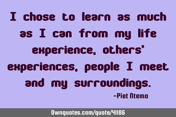 I chose to learn as much as I can from my life experience, others