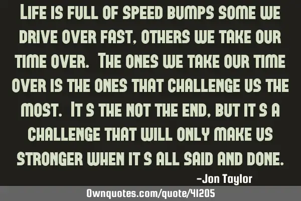 Life is full of speed bumps some we drive over fast, others we take our time over. The ones we take