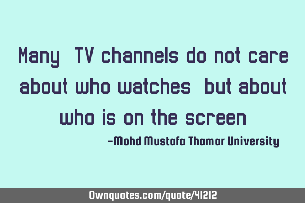 Many, TV channels do not care about who watches, but about who is on the