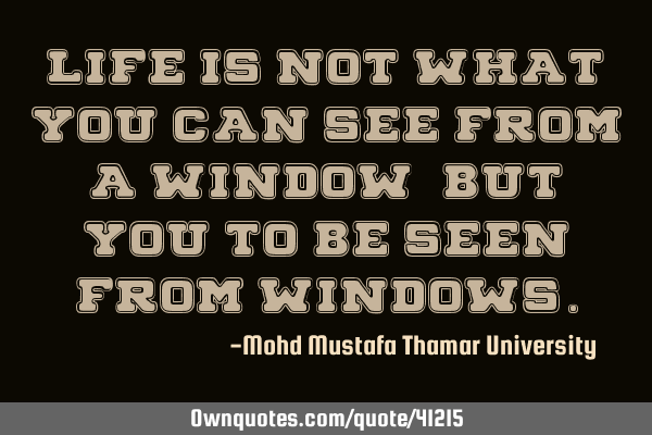Life is not what you can see from a window, but YOU to be seen from