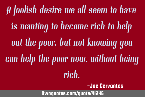 A foolish desire we all seem to have is wanting to become rich to help out the poor, but not