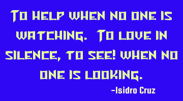 To help when no one is watching. To love in silence, to see! when no one is looking.