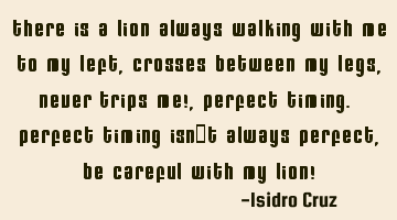There is a lion always walking with me to my left, crosses between my legs, never trips me!,