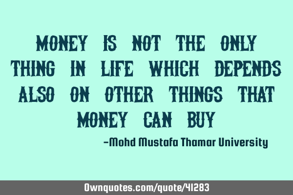 Money is not the only thing in life which depends also on other things that money can