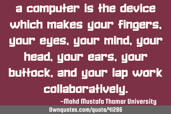 A computer is the device which makes your fingers, your eyes, your mind , your head , your ears,