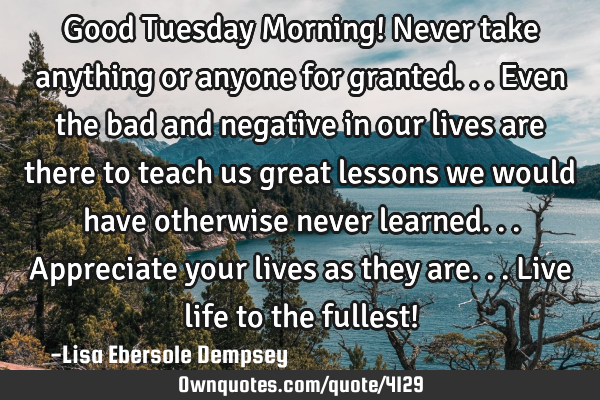 Good Tuesday Morning! Never take anything or anyone for granted...even the bad and negative in our