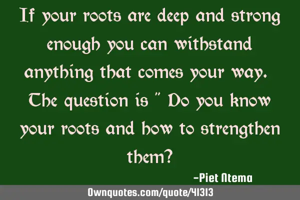 If your roots are deep and strong enough you can withstand anything that comes your way. The