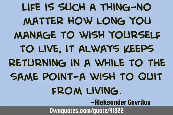 Life is such a thing-no matter how long you manage to wish yourself to live, it always keeps