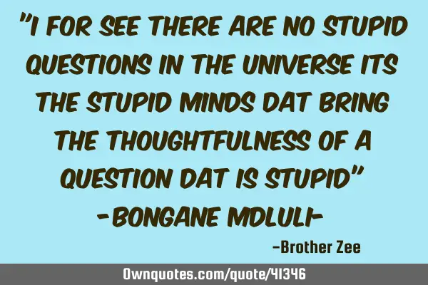 "I for see there are no stupid questions in the universe its the stupid minds dat bring the