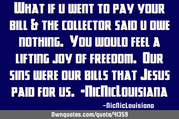 What if u went to pay your bill & the collector said u owe nothing. You would feel a lifting joy of