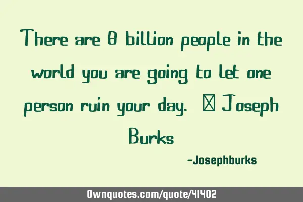 There are 8 billion people in the world you are going to let one person ruin your day. ~ Joseph B