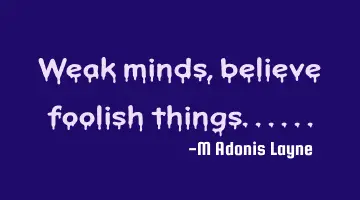 Weak minds, believe foolish things......