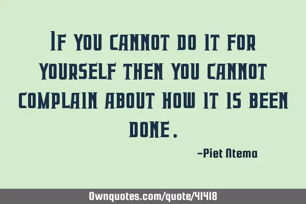 If you cannot do it for yourself then you cannot complain about how it is been