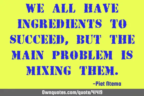 We all have ingredients to succeed, but the main problem is mixing