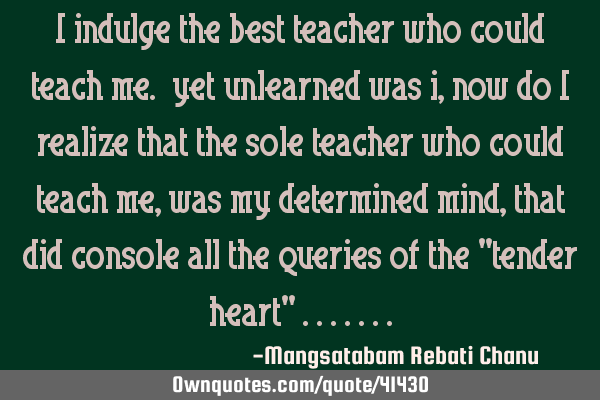 I indulge the best teacher who could teach me. yet unlearned was i,now do i realize that the sole
