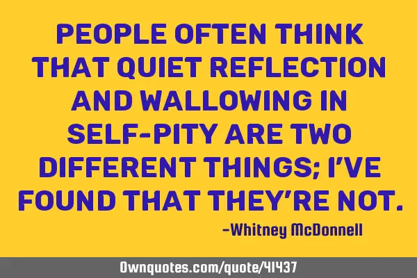 People often think that quiet reflection and wallowing in self-pity are two different things; I’