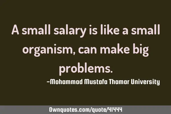 A small salary is like a small organism ,can make big
