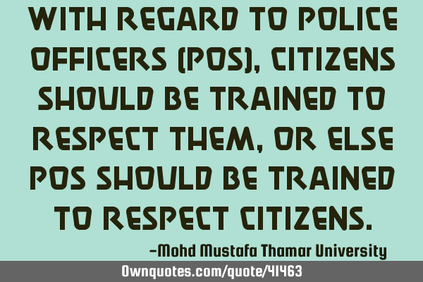With regard to police officers (POs), citizens should be trained to respect them, or else POs