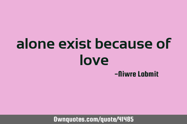 alone exist because of love