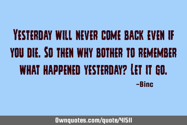 Yesterday will never come back even if you die.So then why bother to remember what happened