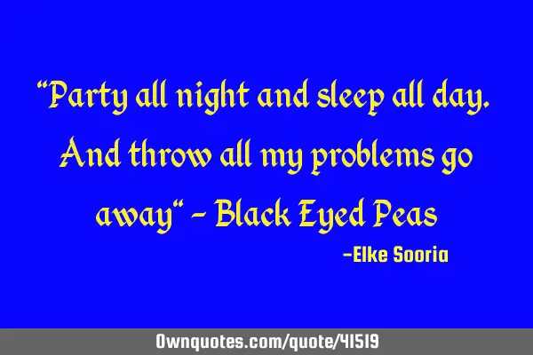 "Party all night and sleep all day. And throw all my problems go away" - Black Eyed P
