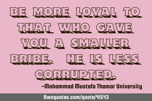 Be more loyal to that who gave you a smaller bribe. He is less