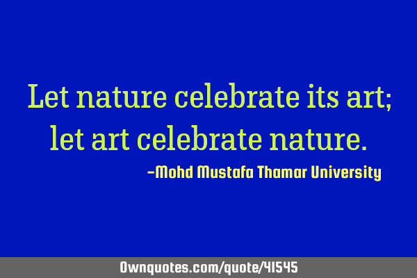 Let nature celebrate its art; let art celebrate