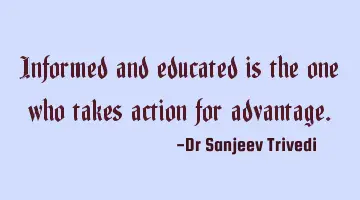 Informed and educated is the one who takes action for advantage.