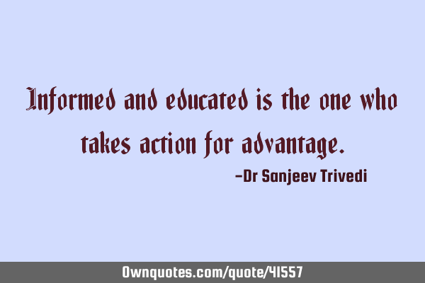 Informed and educated is the one who takes action for