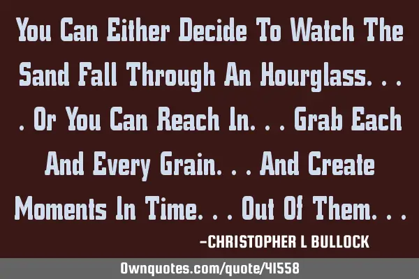 You Can Either Decide To Watch The Sand Fall Through An Hourglass....Or You Can Reach In...Grab E